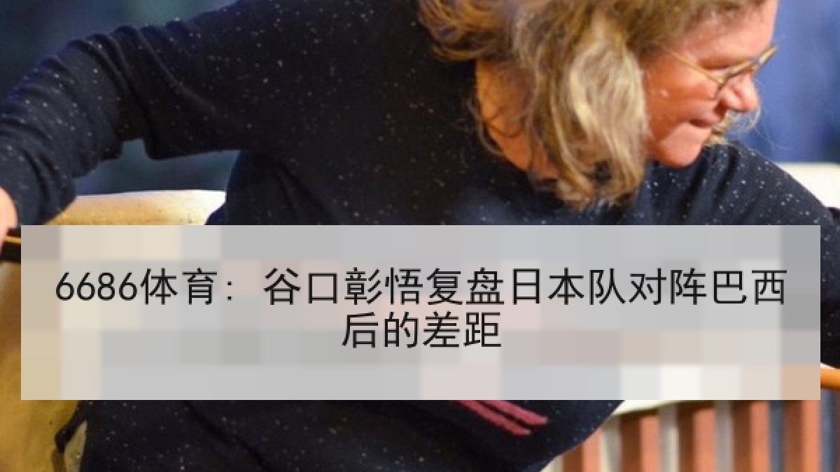 6686体育: 谷口彰悟复盘日本队对阵巴西后的差距