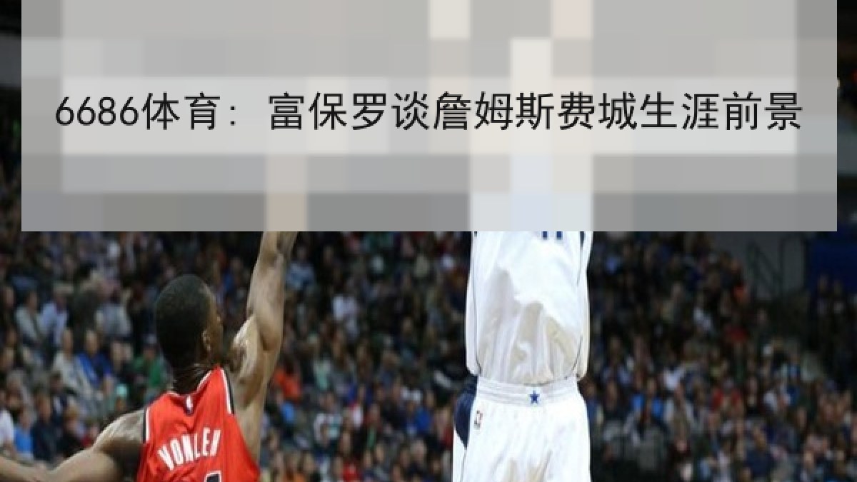 6686体育: 富保罗谈詹姆斯费城生涯前景