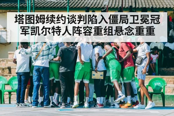 塔图姆续约谈判陷入僵局卫冕冠军凯尔特人阵容重组悬念重重