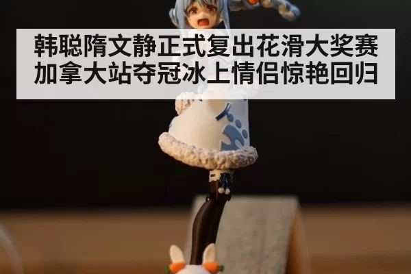 韩聪隋文静正式复出花滑大奖赛加拿大站夺冠冰上情侣惊艳回归